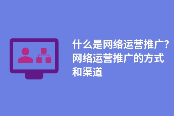 什么是網(wǎng)絡(luò)運營推廣？網(wǎng)絡(luò)運營推廣的方式和渠道