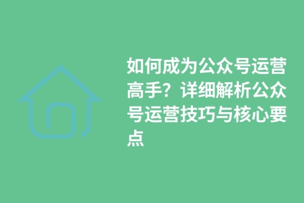 如何成為公眾號(hào)運(yùn)營高手？詳細(xì)解析公眾號(hào)運(yùn)營技巧與核心要點(diǎn)