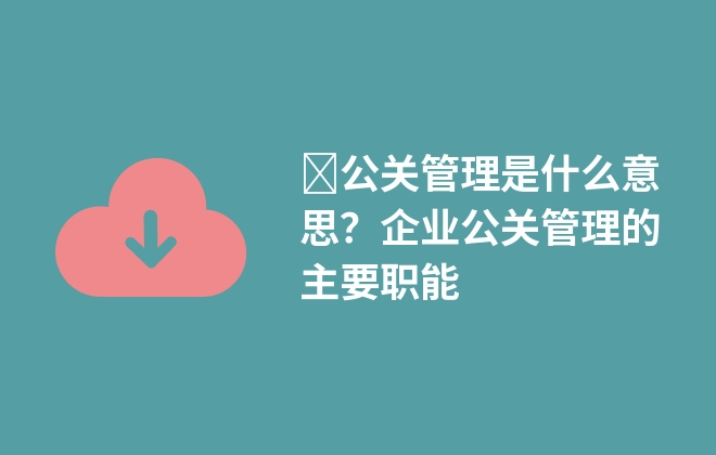 ?公關(guān)管理是什么意思？企業(yè)公關(guān)管理的主要職能