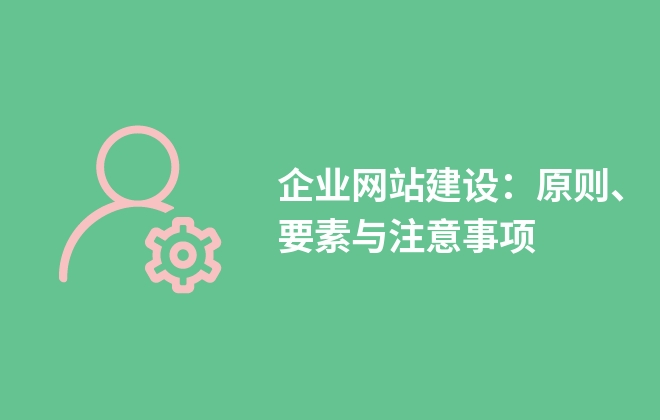 企業(yè)網(wǎng)站建設(shè)：原則、要素與注意事項