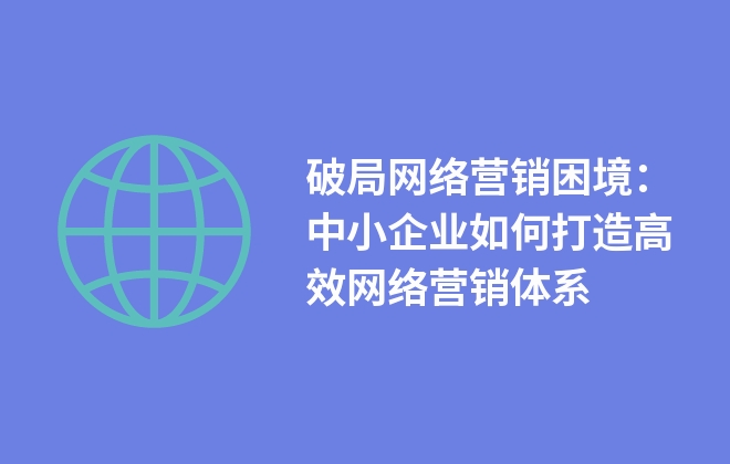 破局網(wǎng)絡(luò)營銷困境：中小企業(yè)如何打造高效網(wǎng)絡(luò)營銷體系